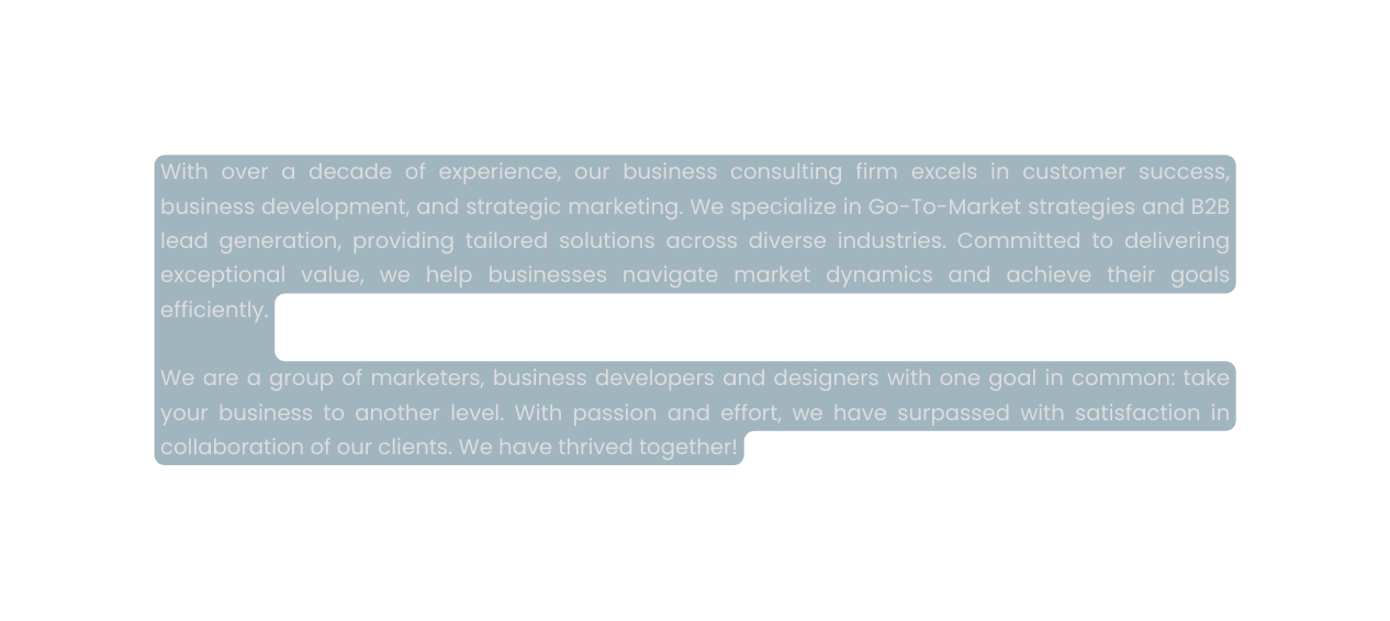 With over a decade of experience our business consulting firm excels in customer success business development and strategic marketing We specialize in Go To Market strategies and B2B lead generation providing tailored solutions across diverse industries Committed to delivering exceptional value we help businesses navigate market dynamics and achieve their goals efficiently We are a group of marketers business developers and designers with one goal in common take your business to another level With passion and effort we have surpassed with satisfaction in collaboration of our clients We have thrived together